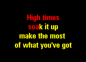 High times
soak it up

make the most
of what you've got