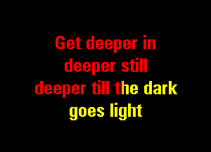 Get deeper in
deeper still

deeper till the dark
goes light