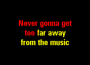 Never gonna get

too far away
from the music