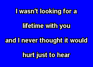 I wasn't looking for a

lifetime with you

and I never thought it would

hurt just to hear