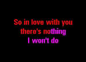 So in love with you

there's nothing
I won't do