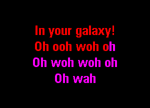In your galaxy!
0h ooh woh oh

0h woh woh oh
0h wah
