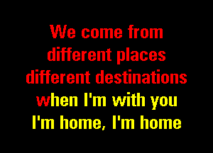 We come from
different places
different destinations
when I'm with you
I'm home, I'm home