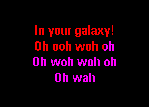 In your galaxy!
0h ooh woh oh

0h woh woh oh
0h wah