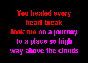 You healed every
heart break

took me on a journey
to a place so high
way above the clouds