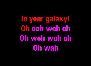 In your galaxy!
0h ooh woh oh

0h woh woh oh
0h wah