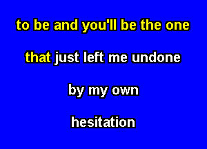 to be and you'll be the one

that just left me undone
by my own

hesitation