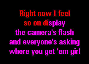 Right now I feel
so on display
the camera's flash
and everyone's asking
where you get 'em girl