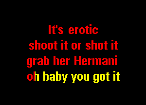 It's erotic
shoot it or shot it

grab her Hermani
oh baby you got it