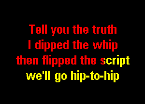 Tell you the truth
I dipped the whip

then flipped the script
we'll go hip-to-hip