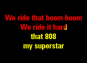 We ride that boom boom
We ride it hard

that 808
my superstar