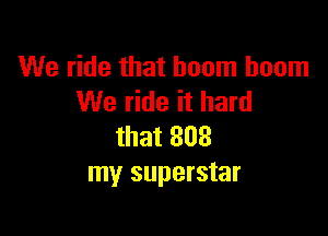 We ride that boom boom
We ride it hard

that 808
my superstar