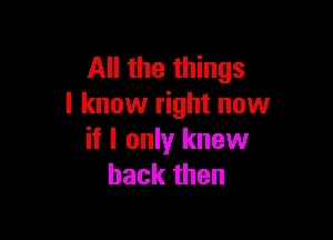 All the things
I know right now

if I only knew
back then