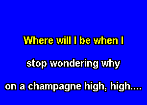 Where will I be when I

stop wondering why

on a champagne high, high....