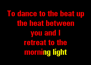 To dance to the heat up
the heat between

you and I
retreat to the
morning light
