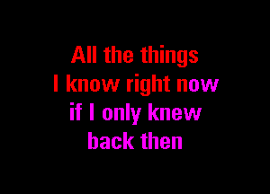 All the things
I know right now

if I only knew
back then