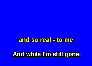 and so real - to me

And while I'm still gone