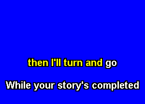 then I'll turn and go

While your story's completed