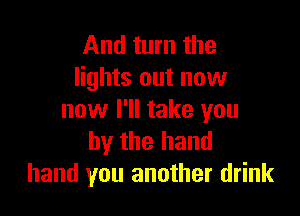 And turn the
lights out now

now I'll take you
by the hand
hand you another drink