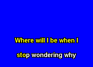 Where will I be when I

stop wondering why