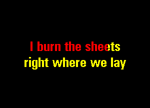 I burn the sheets

right where we lay