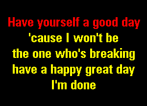 Have yourself a good day
'cause I won't be
the one who's breaking
have a happy great day
I'm done