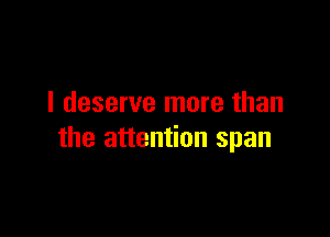 I deserve more than

the attention span