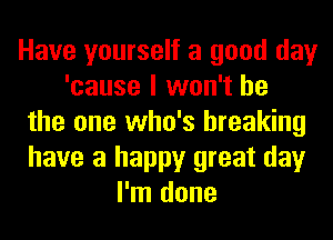 Have yourself a good day
'cause I won't be
the one who's breaking
have a happy great day
I'm done