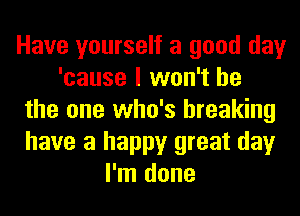 Have yourself a good day
'cause I won't be
the one who's breaking
have a happy great day
I'm done