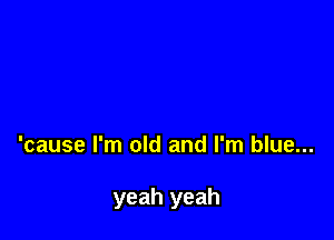 'cause I'm old and I'm blue...

yeah yeah