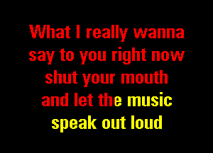 What I really wanna
say to you right now
shut your mouth
and let the music
speak out loud