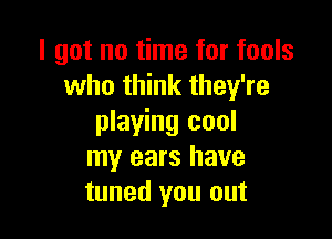 I got no time for fools
who think they're

playing cool
my ears have
tuned you out