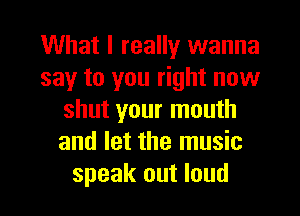 What I really wanna
say to you right now
shut your mouth
and let the music
speak out loud