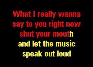 What I really wanna
say to you right now
shut your mouth
and let the music
speak out loud
