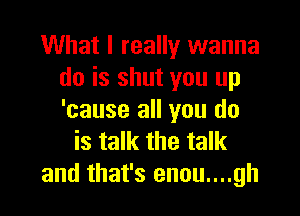 What I really wanna
do is shut you up

'cause all you do
is talk the talk
and that's enou....gh