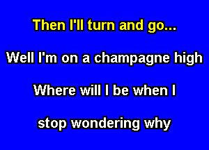Then I'll turn and go...

Well I'm on a champagne high

Where will I be when I

stop wondering why