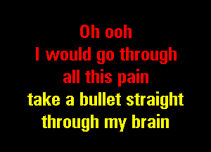 0h ooh
I would go through

all this pain
take a bullet straight
through my brain