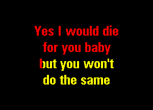 Yes I would die
for you baby

but you won't
do the same