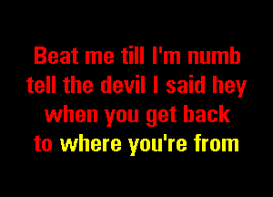 Beat me till I'm numb
tell the devil I said hey
when you get back
to where you're from