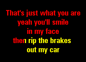 That's just what you are
yeah you'll smile

in my face
then rip the brakes
out my car