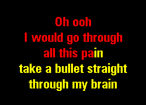 0h ooh
I would go through

all this pain
take a bullet straight
through my brain