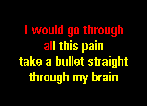 I would go through
all this pain

take a bullet straight
through my brain