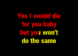 Yes I would die
for you baby

but you won't
do the same