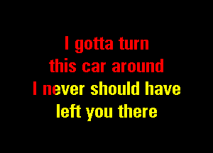 I gotta turn
this car around

I never should have
left you there