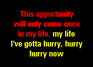 This opportunity
will only come once

in my life, my life
I've gotta hurry, hurry
hurry now