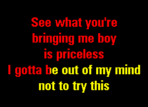 See what you're
bringing me boy

is priceless
I gotta be out of my mind
not to try this