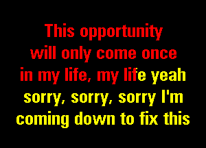 This opportunity
will only come once
in my life, my life yeah
sorry, sorry, sorry I'm
coming down to fix this