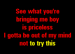 See what you're
bringing me boy

is priceless
I gotta be out of my mind
not to try this