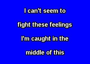 I can't seem to

fight these feelings

I'm caught in the

middle of this
