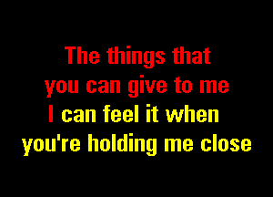 The things that
you can give to me

I can feel it when
you're holding me close